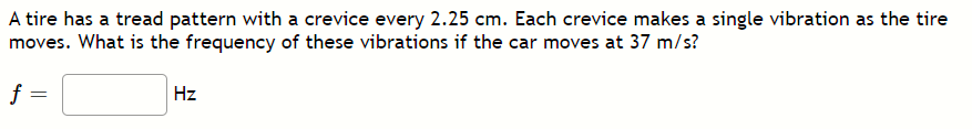 A tire has a tread pattern with a crevice every 2.25 cm. Each crevice makes a single vibration as the tire
moves. What is the frequency of these vibrations if the car moves at 37 m/s?
f :
Hz
