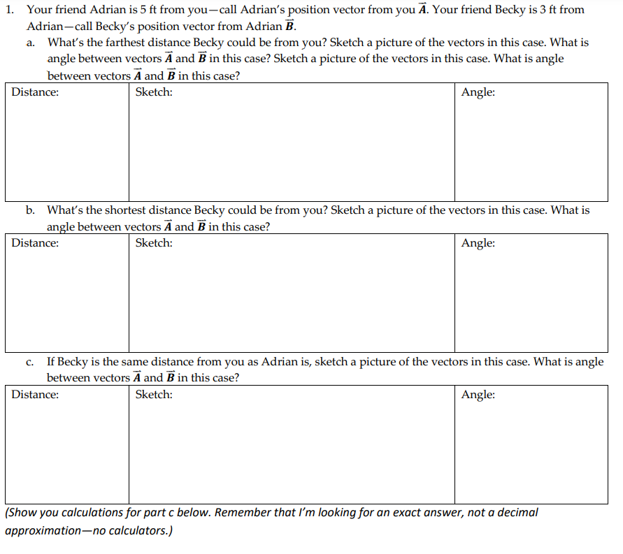 1. Your friend Adrian is 5 ft from you-call Adrian's position vector from you Ā. Your friend Becky is 3 ft from
Adrian-call Becky's position vector from Adrian B.
a. What's the farthest distance Becky could be from you? Sketch a picture of the vectors in this case. What is
angle between vectors Ā and B in this case? Sketch a picture of the vectors in this case. What is angle
between vectors A and B in this case?
Distance:
Sketch:
Angle:
b. What's the shortest distance Becky could be from you? Sketch a picture of the vectors in this case. What is
angle between vectors Ā and B in this case?
Distance:
Sketch:
Angle:
c. If Becky is the same distance from you as Adrian is, sketch a picture of the vectors in this case. What is angle
between vectors A and B in this case?
Distance:
Sketch:
Angle:
(Show you calculations for part c below. Remember that I'm looking for an exact answer, not a decimal
approximation-no calculators.)
