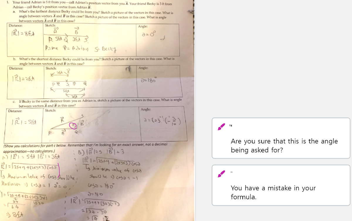 1. Your friend Adrian is 5 ft from you-call Adrian's position vector from you A. Your friend Becky is 3 ft from
Adrian - call Becky's position vector from Adrian B.
What's the farthest distance Becky could be from you? Sketch a picture of the vectors in this case. What is
angle between vectors A and B in this case? Sketch a picture of the vectors in this case. What is angle
bet ween vectors A and B in this case?
a.
Distance:
Sketch:
Angle:
P=me P= Adviau s Becky
What's the shortest distance Becky could be from you? Sketcih a picture of the vectors in this case. What is
angle between vectors A and B in this case?
b.
Distance:
Sketch:
Angle:
IRI=26A
c. If Becky is the same distance from you as Adrian is, sketch a picture of the vectors in this case. What is angle
between vectors A and B in this case?
Sketch:
Angle:
Distance:
P
(Show you calculations for part c below. Remember that l'm looking for an exact answer, not a decimal
approximation-no calculators.)
Are you sure that this is the angle
being asked for?
RI=52549 4(38573) [-5a
b Marimm Lolve of Cosa Show ld he i
y Jhiniaus vole of Losa
Shoul) be =) ba=-)
You have a mistake in your
formula.
34
530
=[34-30
