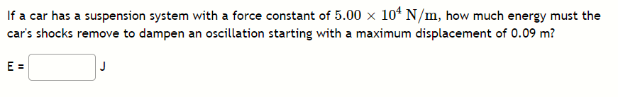 If a car has a suspension system with a force constant of 5.00 x 104 N/m, how much energy must the
car's shocks remove to dampen an oscillation starting with a maximum displacement of 0.09 m?
E =
J
