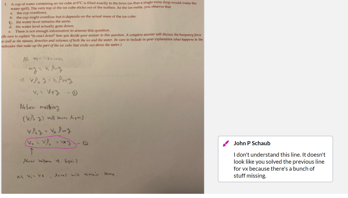 A cup of water containing an ice cube at 0"C is filled exactly to the brim (so that a single extra drop would make the
water spill). The very top of the ice cube sticks out of the surface. As the ice melts, you observe that
the cup overflows.
b. the cup might overflow but it depends on the actual mass of the ice cube.
e the water level remains the same.
d. the water level actually goes down.
There is not enough information to answer this question.
1.
a.
e.
(Be sure to explain "in exact detail" how you decide your ansoer to this question. A complete anstwer will discuss the buoyancy force
2s well as the masses, densities and volumes of both the ice and the water, Be sure to include in your explanation what happens to the
molecules that make up the part of the ice cube that sticks out above the water.)
AL equilibrivm
う VP。うPwg
v, : Vx7.-D
As ter melting
(VPs ) will trom liquid
Ve = V),
2 V
John P Schaub
I don't understand this line. It doesn't
look like you solved the previous line
Now Volume of liqui2
for vx because there's a bunch of
as v, - VR
devel will vemuin
Same
stuff missing.
