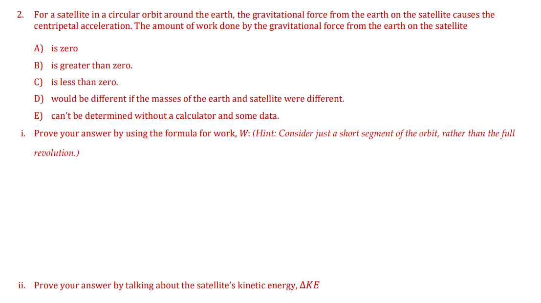 For a satellite in a circular orbit around the earth, the gravitational force from the earth on the satellite causes the
centripetal acceleration. The amount of work done by the gravitational force from the earth on the satellite
2.
A) is zero
B) is greater than zero.
C) is less than zero.
D) would be different if the masses of the earth and satellite were different.
E) can't be determined without a calculator and some data.
i. Prove your answer by using the formula for work, W: (Hint: Consider just a short segment of the orbit, rather than the full
revolution.)
ii. Prove your answer by talking about the satellite's kinetic energy, AKE
