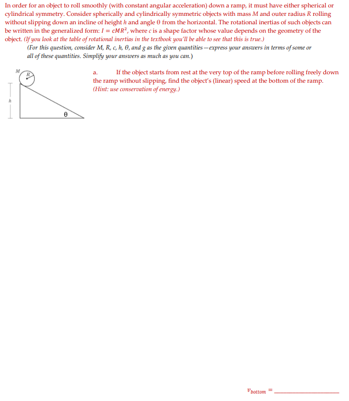 In order for an object to roll smoothly (with constant angular acceleration) down a ramp, it must have either spherical or
cylindrical symmetry. Consider spherically and cylindrically symmetric objects with mass M and outer radius R rolling
without slipping down an incline of height h and angle 0 from the horizontal. The rotational inertias of such objects can
be written in the generalized form: I = CMR², where c is a shape factor whose value depends on the geometry of the
object. (If you look at the table of rotational inertias in the textbook you'll be able to see that this is true.)
(For this question, consider M, R, c, h, 0, and g as the given quantities –express your answers in terms of some or
all of these quantities. Simplify your answers as much as you can.)
a.
If the object starts from rest at the very top of the ramp before rolling freely down
the ramp without slipping, find the objecť's (linear) speed at the bottom of the ramp.
(Hint: use conservation of energy.)
Vpottom
