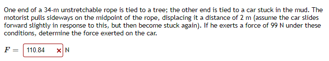 One end of a 34-m unstretchable rope is tied to a tree; the other end is tied to a car stuck in the mud. The
motorist pulls sideways on the midpoint of the rope, displacing it a distance of 2 m (assume the car slides
forward slightly in response to this, but then become stuck again). If he exerts a force of 99 N under these
conditions, determine the force exerted on the car.
F = 110.84
