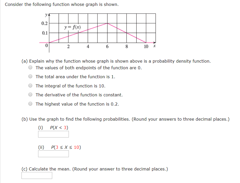 Consider the following function whose graph is shown
ук
0.2
y= f(x)
0.1
0
8
4
10
2
X
(a) Explain why the function whose graph is shown above is a probability density function
The values of both endpoints of the function are 0.
The total area under the function is 1
The integral of the function is 10.
The derivative of the function is constant.
The highest value of the function is 0.2
(b) Use the graph to find the following probabilities. (Round your answers to three decimal places.)
Р(Х < 3)
(i)
P(3 X 10)
(ii)
(c) Calculate the mean. (Round your answer to three decimal places.)
