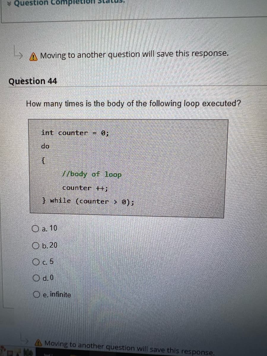 Question Comp
A Moving to another question will save this response.
Question 44
How many times is the body of the following loop executed?
int counter = 0;
do
{
us.
//body of loop
counter++;
} while (counter > 0);
O a. 10
Ob. 20
O c. 5
O d. 0
Oe. infinite
LI
Moving to another question will save this response.