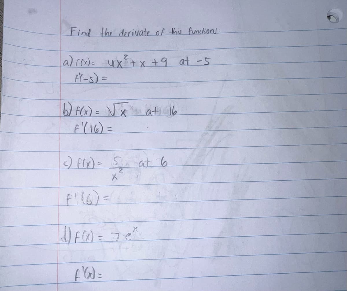 Find the derivate of this function]:
2
a) f(x) = 4x² + x + 9 at -5
f(-5) =
b) f(x) = √√x at 16
F' (16) =
c) f(x) = 5₂₁ at 6
X
F1 (6) =
(1) F(²) = 7e²
f'(x) =