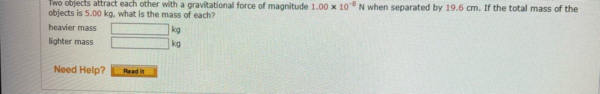 Two objects attract each other with a gravitational force of magnitude 1.00 x 108 N when separated by 19.6 cm. If the total mass of the
objects is 5.00 kg, what is the mass of each?
heavier mass
lighter mass
Need Help?
Read It
kg
kg