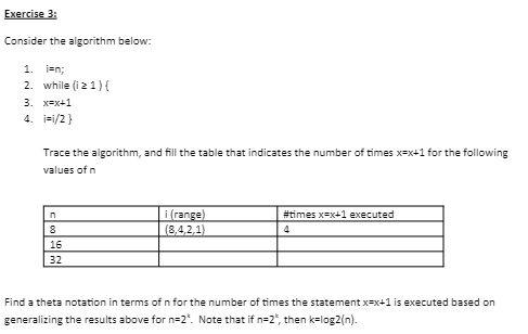 Exercise 3:
Consider the algorithm below:
1. i=n;
2. while (i ≥ 1){
3. x=x+1
4. i=1/2}
Trace the algorithm, and fill the table that indicates the number of times x=x+1 for the following
values of n
n
8
16
32
i (range)
(8,4,2,1)
#times x=x+1 executed
4
Find a theta notation in terms of n for the number of times the statement x-x+1 is executed based on
generalizing the results above for n=2". Note that if n=2", then k=log2(n).