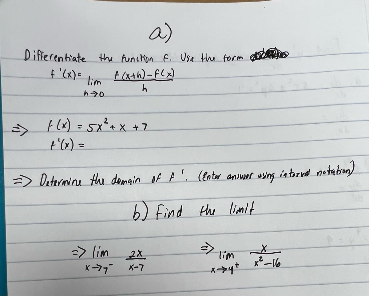 a)
Differentiate the function f. Use the form.
f(x+h)-f(x)
h
f'(x) =
lim
h40
f(x) = 5x² + x + 7
=> Determine the domain of F.
=> lim
(Enter answer using internal notation)
b) Find the limit
2X
X-77 X-7
Tim
x→→→>4+
X
x²-16