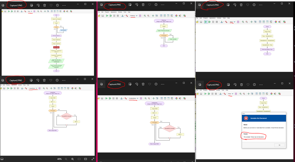 Capture1.PNG
@
8 Q Q
Capture2.PNG
Edt Program Appearance
門
目
Tools Help
Larges index 8
Integer Smalestindex
Temp Values
(Values
Th
Output "The index of the largest
Largester
LargestIndex
(Integer Array Values Integer)
Integer NDEX
NDEX-
1-01-1
Return Integer NDEX
Values NDEX-Values)
48%
Θ
☐
Х
田
الحا
Capture3.PNG
File Edit Program Appearance Window Tools Help
合區
·造
☐
☑
Capture4.PNG
Smalles index
B
Θ
PrintArray
(Integer Array Values, Integer num)
Integer i
Output "PrintArray Execute/
Next
1-010-1
Dene
Smalestindex
(Integer Array Values Integer
Integer INDEX
INDEX-0
Next
1-0 to Num-1
Dene
Output Values/
False
Values(NDEX-Values
Return Integer INDEX
☐
ㅁ
INDEX-i
Capture5.PNG
File Edit Program
Appearance Window
門
-
Capture6.PNG
☑
File Edit Program Appearance Window Tools Help
合區
Swap
目
Θ
Swap
Integer Temp
Temp = Values[Index]
Valuesindex1] Values[Index]
Valuesindex2] Temp
PrintArray(Values, Size)
End
Swap
Integer Temp
Temp Values ndex]
Values[index] Values
Variable Not Declared
☐
☐
Х
About:
Before you can store or read data from a variable, it must first be declared.
Cause:
The variable 'Temp' was not declared