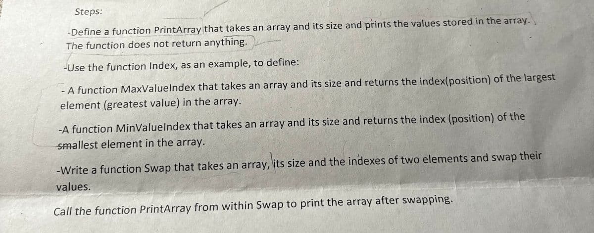 Steps:
-Define a function PrintArray that takes an array and its size and prints the values stored in the array.
The function does not return anything.
-Use the function Index, as an example, to define:
- A function MaxValueIndex that takes an array and its size and returns the index(position) of the largest
element (greatest value) in the array.
-A function MinValueIndex that takes an array and its size and returns the index (position) of the
smallest element in the array.
-Write a function Swap that takes an array, its size and the indexes of two elements and swap their
values.
Call the function PrintArray from within Swap to print the array after swapping.