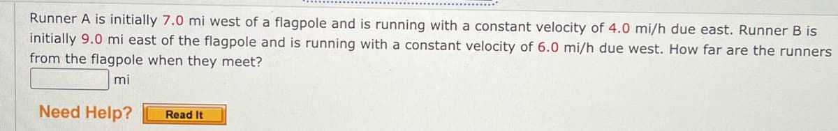 Runner A is initially 7.0 mi west of a flagpole and is running with a constant velocity of 4.0 mi/h due east. Runner B is
initially 9.0 mi east of the flagpole and is running with a constant velocity of 6.0 mi/h due west. How far are the runners
from the flagpole when they meet?
mi
Need Help?
Read It