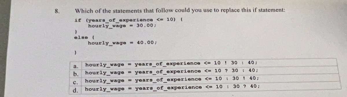 8,
Which of the statements that follow could you use to replace this if statement:
if (years of experience <= 10) (
hourly wage = 30.00;
}
else (
}
hourly wage = 40.00;
a.
b.
hourly wage = years_of_experience <= 10 30 : 40;
hourly_wage = years_of_experience <= 10 ? 30
: 40;
: 30! 40;
C.
hourly_wage = years_c of experience <= 10
d. hourly_wage = years of experience <= 10: 30 ? 40;