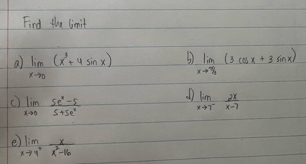 Find the limit
a) lim (x³ + 4 sin x)
X-70
c) lim se-s
X->0
s+sex
X
e) lim
x-74+ x²-16
2
b) lim (3 cos x + 3 sin x)
x →/
♫ lim 2x
X-T
X-7