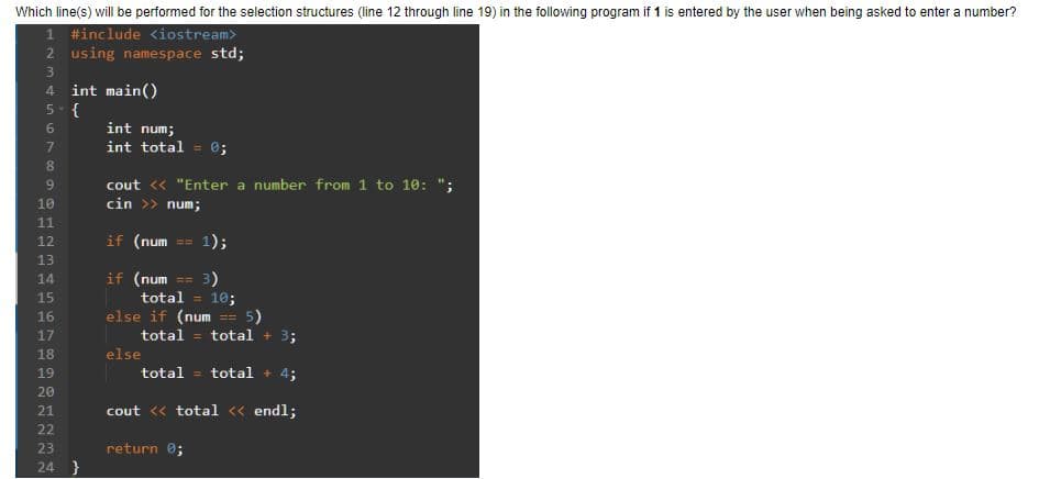 Which line(s) will be performed for the selection structures (line 12 through line 19) in the following program if 1 is entered by the user when being asked to enter a number?
1 #include <iostream>
2 using namespace std;
3
4 int main()
5-{
6
7
8
9
10
@12m
11
HE
12
13
TTE
14
45678
15
16
17
17
18
19
20
21
22
23
24 }
int num;
int total = 0;
cout << "Enter a number from 1 to 10: ";
cin >> num;
if (num 1);
if
(num
3)
total = 10;
else if (num == 5)
total = total +
else
total = total + 4;
cout << total << endl;
return 0;
==