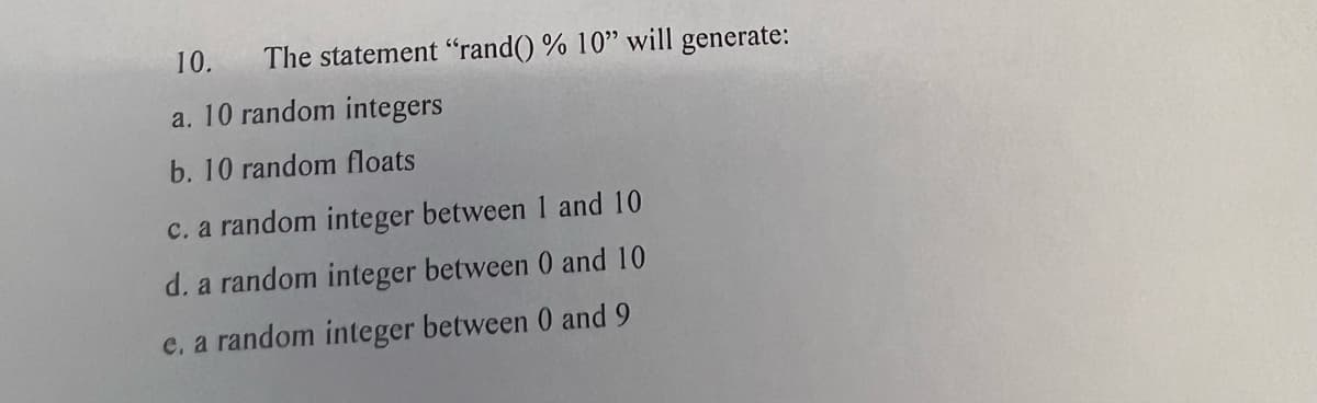 The statement "rand() % 10" will generate:
10.
a. 10 random integers
b. 10 random floats
c. a random integer between 1 and 10
d. a random integer between 0 and 10
e. a random integer between 0 and 9