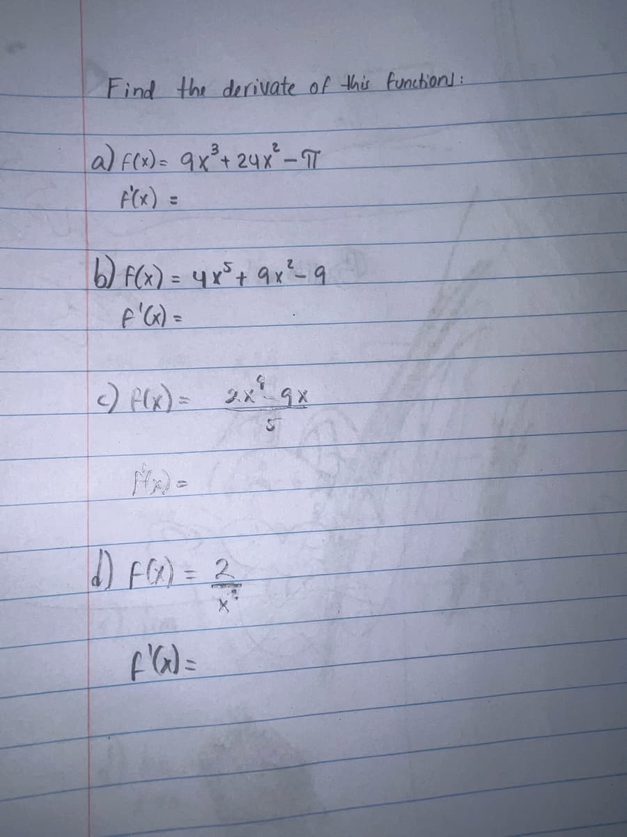 Find the derivate of this function]:
a) f(x) = 9x²³ + 24x³² - T
F'(x) =
b) f(x) = 4x² + 9x² - 9
F'(x) =
c) f(x) = 2x² 9x
F(x):
d) F(x) = 2
f'(x) =