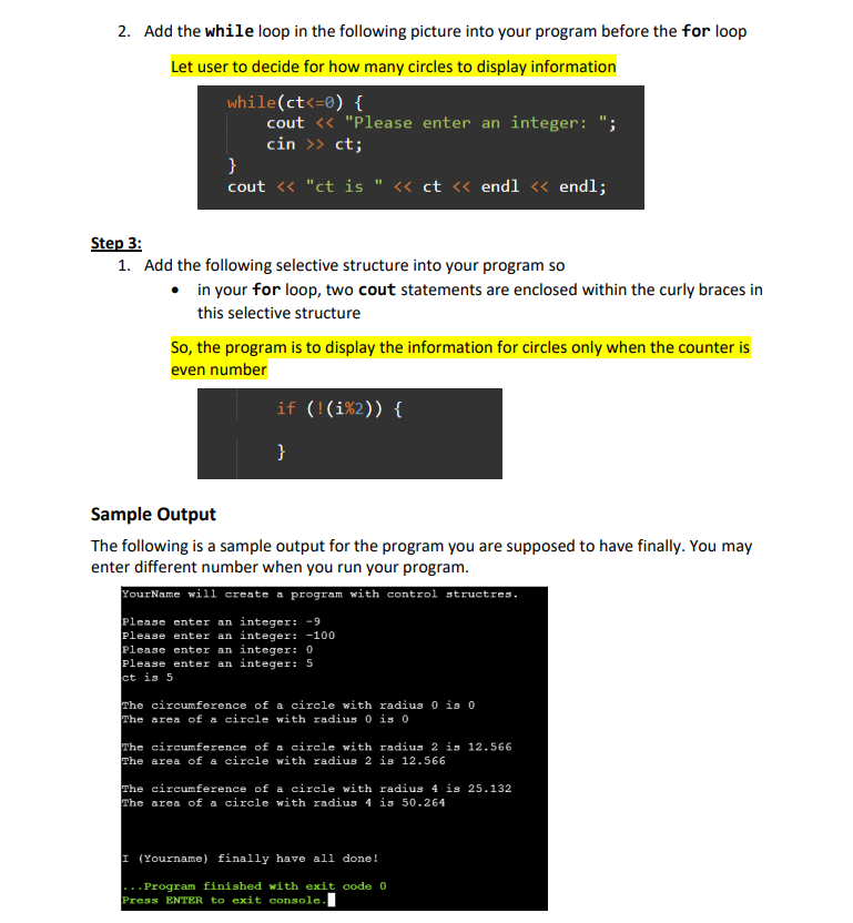 2. Add the while loop in the following picture into your program before the for loop
Let user to decide for how many circles to display information
while(ct<=0) {
cout << "Please enter an integer: ";
cin >> ct;
}
cout << "ct is << ct << endl << endl;
Step 3:
1. Add the following selective structure into your program so
• in your for loop, two cout statements are enclosed within the curly braces in
this selective structure
So, the program is to display the information for circles only when the counter is
even number
if (!(i%2)) {
}
Sample Output
The following is a sample output for the program you are supposed to have finally. You may
enter different number when you run your program.
YourName will create a program with control structres.
Please enter an integer: -9
Please enter an integer: -100
Please enter an integer: 0
Please enter an integer: 5
ct is 5
The circumference of a circle with radius 0 is 0
The area of a circle with radius 0 is 0
The circumference of a circle with radius 2 is 12.566
The area of a circle with radius 2 is 12.566
The circumference of a circle with radius 4 is 25.132
The area of a circle with radius 4 is 50.264
I (Yourname) finally have all done!
...Program finished with exit code 0
Press ENTER to exit console.