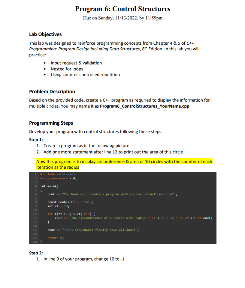 Lab Objectives
This lab was designed to reinforce programming concepts from Chapter 4 & 5 of C++
Programming: Program Design Including Data Structures, 8th Edition. In this lab you will
practice:
Problem Description
Based on the provided code, create a C++ program as required to display the information for
multiple circles. You may name it as Program6_ControlStructures_YourName.cpp.
Program 6: Control Structures
Due on Sunday, 11/13/2022, by 11:59pm
Programming Steps
Develop your program with control structures following these steps.
Step 1:
1. Create a program as in the following picture
2. Add one more statement after line 12 to print out the area of this circle
Now this program is to display circumference & area of 10 circles with the counter of each
iteration as the radius
6
7
8
Input request & validation
Nested for loops
Using counter-controlled repetition
1 #include <iostream>
2 using namespace std;
3
4 int main()
5-{
9
10
11
12
13
14
15
16
17
18 }
cout << "Your Name will create a program with control structures.\n\n";
const double PI = 3.1415;
int ct = 10;
for (int i=0; i<ct; i++) {
cout << "The circumference of a circle with radius " << i << " is " «<< 2*PI³i << endl;
cout << "\n\nI (YourName) finally have all done!";
return 0;
Step 2:
1. In line 9 of your program, change 10 to -1