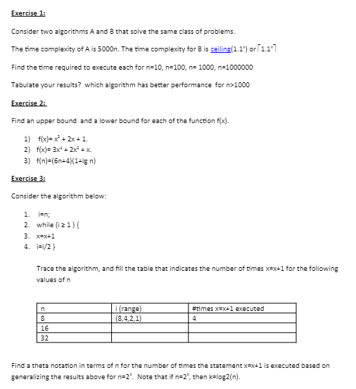 Exercise 1:
Consider two algorithms A and B that solve the same class of problems.
The time complexity of A is 5000n. The time complexity for B is ceiling(1.1") or 1.17
Find the time required to execute each for n=10, n=100, n= 1000, n=1000000
Tabulate your results? which algorithm has better performance for n>1000
Exercise 2:
Find an upper bound and a lower bound for each of the function f(x).
f(x)=x²+2x+1.
1)
2) f(x)= 3x²+2x² + x
3) f(n)=(6n+4)(1+lg n)
Exercise 3:
Consider the algorithm below:
1. ien;
2. while (i z1) {
3. x=x+1
4. i=i/2}
Trace the algorithm, and fill the table that indicates the number of times x=x+1 for the following
values of n
n
8
16
32
i (range)
(8,4,2,1)
#times x=x+1 executed
4
Find a theta notation in terms of n for the number of times the statement x-x+1 is executed based on
generalizing the results above for n=2". Note that if n=2", then k=log2 (n).