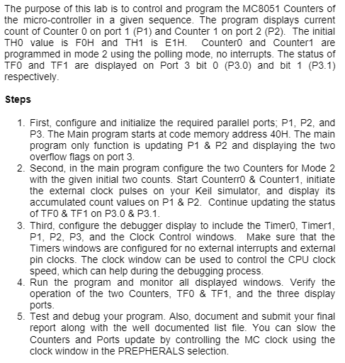 The purpose of this lab is to control and program the MC8051 Counters of
the micro-controller in a given sequence. The program displays current
count of Counter 0 on port 1 (P1) and Counter 1 on port 2 (P2). The initial
THO value is FOH and TH1 is E1H. Counter0 and Counter1 are
programmed in mode 2 using the polling mode, no interrupts. The status of
TFO and TF1 are displayed on Port 3 bit 0 (P3.0) and bit 1 (P3.1)
respectively.
Steps
1. First, configure and initialize the required parallel ports; P1, P2, and
P3. The Main program starts at code memory address 40H. The main
program only function is updating P1 & P2 and displaying the two
overflow flags on port 3.
2. Second, in the main program configure the two Counters for Mode 2
with the given initial two counts. Start Counterro & Counter1, initiate
the external clock pulses on your Keil simulator, and display its
accumulated count values on P1 & P2. Continue updating the status
of TFO & TF1 on P3.0 & P3.1.
3. Third, configure the debugger display to include the Timer0, Timer1,
P1, P2, P3, and the Clock Control windows. Make sure that the
Timers windows are configured for no external interrupts and external
pin clocks. The clock window can be used to control the CPU clock
speed, which can help during the debugging process.
4. Run the program and monitor all displayed windows. Verify the
operation of the two Counters, TFO & TF1, and the three display
ports.
5. Test and debug your program. Also, document and submit your final
report along with the well documented list file. You can slow the
Counters and Ports update by controlling the MC clock using the
clock window in the PREPHERALS selection.