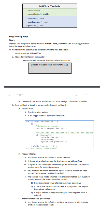 buildCircle_YourInitial
-radius: double
-requestRadius(): double
+ calculator ():void
+ printPerimeter ():void
+ printArea(): void
Programming Steps
Step 1:
Create a Java program to define this class buildCircle_Your Initial, including your initial
in the file name and class name.
All members of the class must be declared within the class declaration.
1. One instance variable radius
2. No declaration for any constructor
a. The compiler will create the following default constructor
public buildCircle_YourInitial()
{
}
b. The default constructor will be used to create an object of the class if needed
3. Four methods of the class (no set method nor get method!)
a. calculator
1. The declaration is given
il. It is a trigger to call all other three methods
public void calculator() {
do {
//Request a raduis
radius request Radius();
//Calculate the perimeter & area of the circle
if (radius> 0) {
print Perimeter ();
printArea();
System.out.println();
}
} while (radius 1- 0);
//end method calculator
b. requestRadius
1. You should provide the definition for this method
II. It should ask a value from user for the instance variable radius
iii. It is private so it can only be called through the method calculator in
another class, for protection purpose
iv. You must add an import declaration before the class declaration since
you will use Scanner class in this method
v. The entered value will be returned so in the caller method (calculator)
it could be set to the instance variable radius
1) Since the entered value is for radius, it must be positive
2) It can also be 0 since 0 will be taken as a flag to stop the loop in
the method calculator
3) A loop is needed to keep requesting till a non-negative value is
entered
c. printPerimeter & printArea
1. You should provide the definition for these two methods, which simply
print out the calculation result