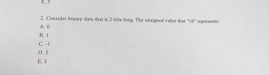 E. 3
2. Consider binary data that is 2-bits long. The unsigned value that "10" represents:
A. 0
B. 1
C. -1
D. 2
E. 3