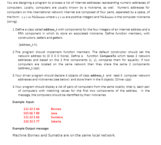 You are designing a program to process a list of Internet addresses representing numeric addresses of
computers. Locally, computers are usually known by a nickname, as well. Numeric addresses for
computers on the international network Internet are composed of four parts, separated by a space, of
the form: x y z m Nickname where x y z m are positive integers and Nickname is the computer nickname
(string).
1. Define a class called address_t with components for the four integers of an internet address and a
fifth component in which to store an associated nickname. Define function members, with
constructors, setters and getters.
(address_t.h).
2. The program should implement function members. The default constructor should set the
network address to (0 0 0 0 None). Define a function CompareTo which takes 2 network
addresses and based on the 2 first components (x, y), compares them for equality. If two
computers are located on the same network then they share the same 2 components
(address_t.cpp).
3. Your driver program should declare 4 objects of class address_t and read 4 computer network
addresses and nicknames (see below) and store them in the 4 objects. (Driver.cpp)
4. Your program should display a list of pairs of computers from the same locality -that is, each pair
of computers with matching values for the first two components of the address. In the
message, the computers should be identified by their nicknames
Example Input:
111 22 3 44
555 66 7 88
111 22 5 66
222 33 5 77
Borneo
Java
Sumatra
Jakarta
Example Output message:
Machine Borneo and Sumatra are on the same local network.
