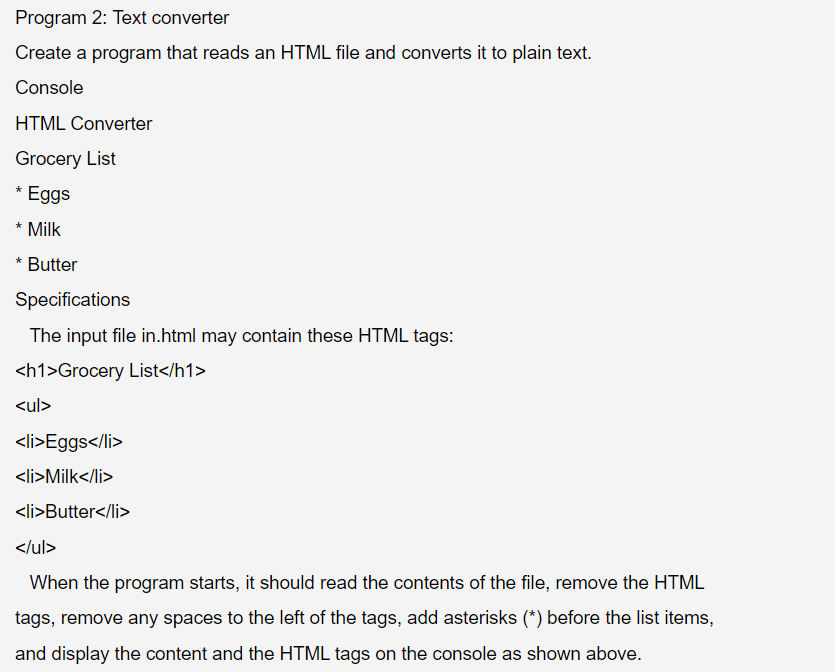 Program 2: Text converter
Create a program that reads an HTML file and converts it to plain text.
Console
HTML Converter
Grocery List
* Eggs
* Milk
* Butter
Specifications
The input file in.html may contain these HTML tags:
<h1>Grocery
List</h1>
<ul>
<li>Eggs</li>
<li>Milk</li>
<li>Butter</li>
</ul>
When the program starts, it should read the contents of the file, remove the HTML
tags, remove any spaces to the left of the tags, add asterisks (*) before the list items,
and display the content and the HTML tags on the console as shown above.