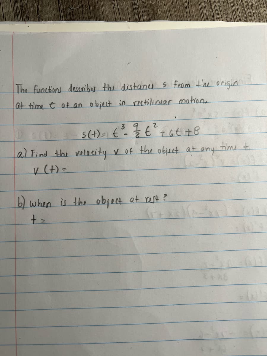 The functions describes the distances from the origin
at time t of an object in rectilinear motion.
3
2
s(+) = ( ²³ - ²/² € ²³² + 6 € +8
t
a) Find the velocity ✓ of the object at any time +
ASS
v (t) =
b) when is the object at rest?
+ =