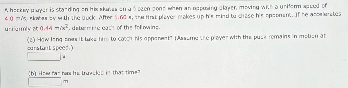 A hockey player is standing on his skates on a frozen pond when an opposing player, moving with a uniform speed of
4.0 m/s, skates by with the puck. After 1.60 s, the first player makes up his mind to chase his opponent. If he accelerates
uniformly at 0.44 m/s², determine each of the following.
(a) How long does it take him to catch his opponent? (Assume the player with the puck remains in motion at
constant speed.)
S
(b) How far has he traveled in that time?
m