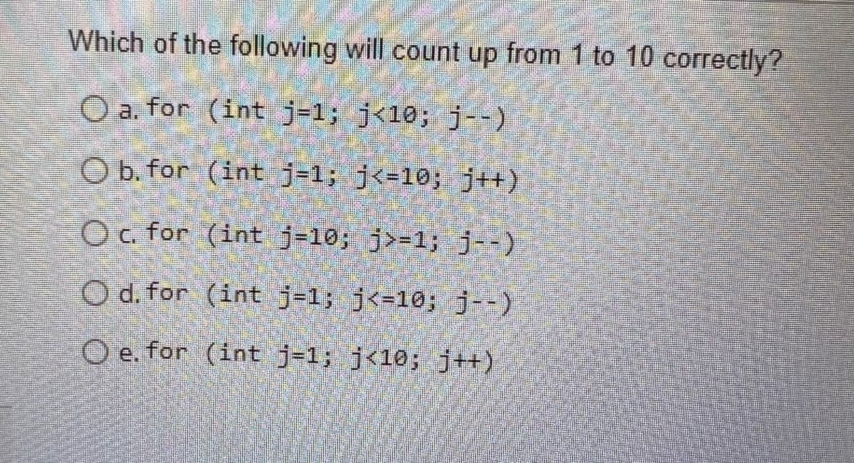 Which of the following will count up from 1 to 10 correctly?
a. for (int j-1; j<¹0; j--)
O b. for (int j-1; j<=10; j++)
Oc. for (int j-10; j>=1; j--)
O d. for
(int j-1; j<=10; j--)
e. for (int j-1; j<10; j++)