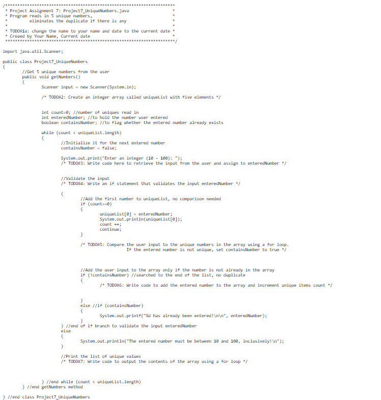 /*************
* Project Assignment 7: Project7_UniqueNumbers.java
* Program reads in 5 unique numbers,
eliminates the duplicate if there is any
***********
TODO1a: change the name to your name and date to the current date
* Creaed by Your Name, Current date
import java.util.Scanner;
public class Project7_UniqueNumber's
//Get 5 unique numbers from the user
public void getNumbers()
{
Scanner input new Scanner(System.in);
/* TODOI12: Create an integer array called uniqueList with five elements */
int count=0; //number of uniques read in
int enteredNumber; //to hold the number user cered
boolean containsNumber; //to flag whether the entered number already exists
while (count < uniqueList.length)
{
//Initialize it for the next entered number
containsNumber = false;
System.out.print("Enter an integer (10 - 100): ");
/* TODO#3: Write code here to retrieve the input from the user and assign to enteredNumber */
//Validate the input
/* TODO||4: Write an if statement that validates the input enteredNumber */
{
}
//Add the first number to uniqueList, no comparison needed
if (count==0)
{
uniqueList[0] = enteredNumber;
System.out.println(uniqueList[0]);
count++;
continue;
}
/* TODOS: Compare the user input to the unique numbers in the array using a for loop.
If the entered number is not unique, set contains Number to true */
//Add the user input to the array only if the number is not already in the array
if (!containsNumber) //searched to the end of the list, no duplicate
{
/* TODO#16: Write code to add the entered number to the array and increment unique items count */
}
else //if (contains Number)
{
}
}//end of if branch to validate the input enteredNumber
else
{
System.out.printf("%d has already been entered!\n\n", entered Number);
}//end class Project7_UniqueNumbers
System.out.println("The entered number must be between 10 and 100, inclusively! \n");
//Print the list of unique values
/* TODO#7: Write code to output the contents of the array using a for loop */
}//end while (count < uniqueList.length)
}//end getNumbers method