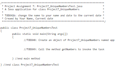 * Project Assignment
7: Project7_UniqueNumbers Test.java
* A Java application for class Project7_UniqueNumbers
* TODO1b: change the name to your name and date to the current date
* Creaed by Your Name, Current date
public class Project7_UniqueNumbers Test
{
public static void main(String args[])
{
//TODO#8: Create an object of Project7_UniqueNumbers named app
//TODO#9: Call the method getNumbers to invoke the task
}//end main method
} //end class Project7_UniqueNumbers Test