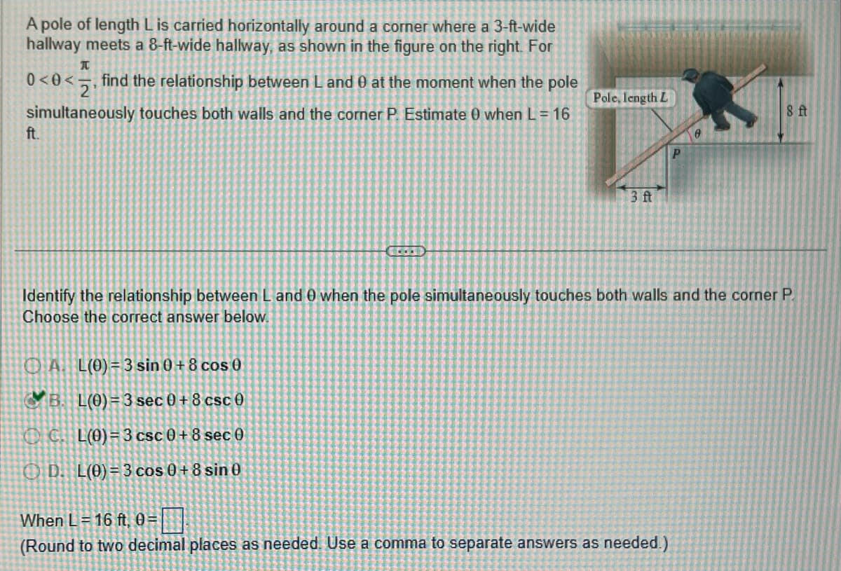 A pole of length L is carried horizontally around a corner where a 3-ft-wide
hallway meets a 8-ft-wide hallway, as shown in the figure on the right. For
T
0<0< 2₁
find the relationship between L and 0 at the moment when the pole
simultaneously touches both walls and the corner P. Estimate 0 when L = 16
ft.
Pole, length L
AL(0) = 3 sin 0 + 8 cos 0
B. L(0)=3 sec 0 +8 csc 0
C. L(0)=3 csc 0+8 sec 0
OD. L(0) = 3 cos 0 + 8 sin 0
3 ft
P
When L = 16 ft, 0=
(Round to two decimal places as needed. Use a comma to separate answers as needed.)
0
Identify the relationship between L and 0 when the pole simultaneously touches both walls and the corner P
Choose the correct answer below.
8 ft