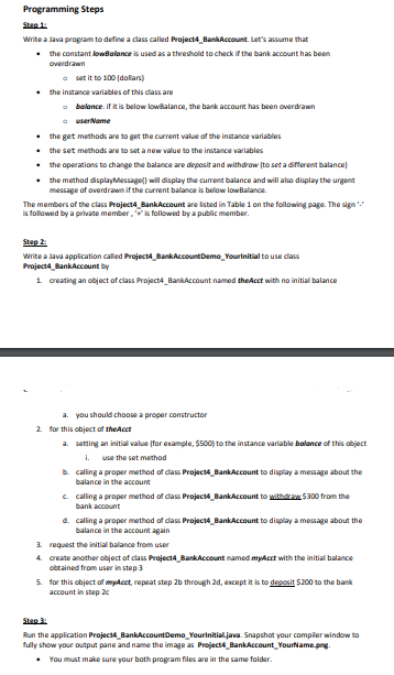 Programming Steps
Step 1:
Write a Java program to define a class called Project4_BankAccount. Let's assume that
• the constant lowBalance is used as a threshold to check if the bank account has been
overdrawn
o set it to 100 (dollars)
• the instance variables of this class are
balance: if it is below lowBalance, the bank account has been overdrawn
ⒸuserName
• the get methods are to get the current value of the instance variables
•
the set methods are to set a new value to the instance variables
•
•
the operations to change the balance are deposit and withdraw (to set a different balance)
the method displayMessage() will display the current balance and will also display the urgent
message of overdrawn if the current balance is below low Balance.
The members of the class Project4 BankAccount are listed in Table 1 on the following page. The sign
is followed by a private member, is followed by a public member.
Step 2:
Write a Java application called Project4_BankAccount Demo_Yourinitial to use class
Project4_BankAccount by
1. creating an object of class Project4_BankAccount named the Acct with no initial balance
a. you should choose a proper constructor
2. for this object of the Acct
a. setting an initial value (for example, $500) to the instance variable balance of this object
i. use the set method
b. calling a proper method of class Project4 BankAccount to display a message about the
balance in the account
c. calling a proper method of class Project4 BankAccount to withdraw $300 from the
bank account
d. calling a proper method of class Project BankAccount to display a message about the
balance in the account again
3.
request the initial balance from user
4. create another object of class Project4_Bank Account named myAcct with the initial balance
obtained from user in step 3
5.
for this object of my Acct, repeat step 2b through 2d, except it is to deposit $200 to the bank
account in step 2c
Step 3:
Run the application Project4_BankAccountDemo_YourInitial.java. Snapshot your compiler window to
fully show your output pane and name the image as Project4 BankAccount YourName.png.
• You must make sure your both program files are in the same folder.