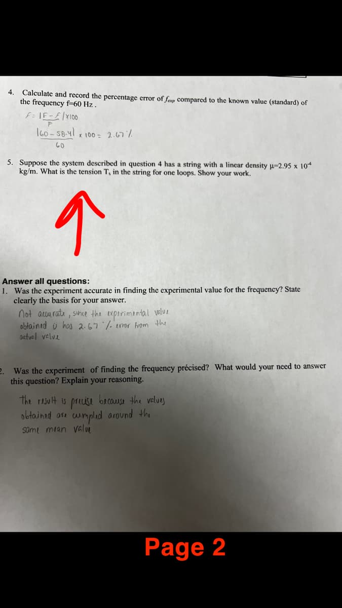 4.
Calculate and record the percentage error of fexp compared to the known value (standard) of
the frequency f-60 Hz.
F=IF-F|X100
P
160-58-41 x 100 = 2.67%
60
5. Suppose the system described in question 4 has a string with a linear density µ-2.95 x 104
kg/m. What is the tension T, in the string for one loops. Show your work.
↑
Answer all questions:
1. Was the experiment accurate in finding the experimental value for the frequency? State
clearly the basis for your answer.
not accurate, since the experimental value
obtained i has 2.67 % error from the
actual valve
2. Was the experiment of finding the frequency précised? What would your need to answer
this question? Explain your reasoning.
the result is precise because the values
obtained are cumpled around the
Some mean value
Page 2