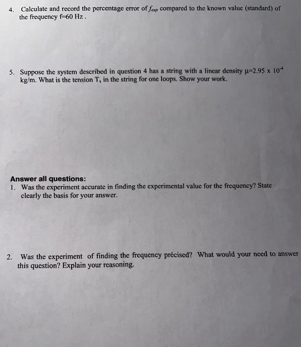 4. Calculate and record the percentage error of fexp compared to the known value (standard) of
the frequency f=60 Hz.
5. Suppose the system described in question 4 has a string with a linear density µ-2.95 x 104
kg/m. What is the tension T, in the string for one loops. Show your work.
Answer all questions:
1. Was the experiment accurate in finding the experimental value for the frequency? State
clearly the basis for your answer.
2.
Was the experiment of finding the frequency précised? What would your need to answer
this question? Explain your reasoning.