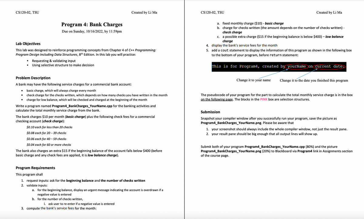 CS120-02, TSU
Program 4: Bank Charges
Due on Sunday, 10/16/2022, by 11:59pm
●
Lab Objectives
This lab was designed to reinforce programming concepts from Chapter 4 of C++ Programming:
Program Design Including Data Structures, 8th Edition. In this lab you will practice:
Requesting & validating input
Using selective structure to make decision
Problem Description
A bank may have the following service charges for a commercial bank account:
basic charge, which will always charge every month
check charge for the checks written, which depends on how many checks you have written in the month
charge for low balance, which will be checked and charged at the beginning of the month
Created by Li Ma
Write a program named Program4_BankCharges_YourName.cpp for the banking activities and
calculate the total monthly service charge from the bank.
The bank charges $10 per month (basic charge) plus the following check fees for a commercial
checking account (check charge):
$0.10 each for less than 20 checks
$0.08 each for 20-39 checks
$0.06 each for 40-59 checks
$0.04 each for 60 or more checks
The bank also charges an extra $15 if the beginning balance of the account falls below $400 (before
basic charge and any check fees are applied, it is low balance charge).
Program Requirements
This program shall
1. request inputs: ask for the beginning balance and the number of checks written
2. validate inputs:
a. for the beginning balance, display an urgent message indicating the account is overdrawn if a
negative value is entered
b. for the number of checks written,
i. ask user to re-enter if a negative value is entered
3. compute the bank's service fees for the month:
CS120-02, TSU
Created by Li Ma
a. fixed monthly charge ($10) - basic charge
b. charge for checks written (the amount depends on the number of checks written) -
check charge
c.
a possible extra charge ($15 if the beginning balance is below $400) - low balance
charge
4. display the bank's service fees for the month
5. add a cout statement to display the information of this program as shown in the following box
to the bottom of your program, before return statement:
This is for Program4, created by yourName on current date.
Change it to your name
Change it to the date you finished this program
The pseudocode of your program for the part to calculate the total monthly service charge is in the box
on the following page. The blocks in the PINK box are selection structures.
Submission
Snapshot your compiler window after you successfully run your program, save the picture as
Program4_BankCharges_YourName.png. Please be aware that
1. your screenshot should always include the whole compiler window, not just the result pane.
2. your result pane should be big enough that all output lines will show up.
Submit both of your program Program4_BankCharges_YourName.cpp (80%) and the picture
Program4_BankCharges_YourName.png (20%) to Blackboard via Program4 link in Assignments section
of the course page.