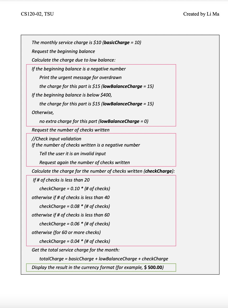 CS120-02, TSU
The monthly service charge is $10 (basicCharge = 10)
Request the beginning balance
Calculate the charge due to low balance:
If the beginning balance is a negative number
Print the urgent message for overdrawn
the charge for this part is $15 (lowBalanceCharge = 15)
If the beginning balance is below $400,
the charge for this part is $15 (lowBalanceCharge = 15)
Otherwise,
no extra charge for this part (lowBalanceCharge = 0)
Request the number of checks written
//Check input validation
If the number of checks written is a negative number
Tell the user it is an invalid input
Request again the number of checks written
Calculate the charge for the number of checks written (checkCharge):
If # of checks is less than 20
checkCharge = 0.10 * (# of checks)
otherwise if # of checks is less than 40
checkCharge = 0.08 * (# of checks)
otherwise if # of checks is less than 60
checkCharge = 0.06 * (# of checks)
otherwise (for 60 or more checks)
checkCharge = 0.04 * (# of checks)
Get the total service charge for the month:
totalCharge = basicCharge + lowBalanceCharge + checkCharge
Display the result in the currency format (for example, $ 500.00)
Created by Li Ma