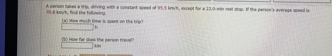 A person takes a trip, driving with a constant speed of 95.5 km/h, except for a 22.0-min rest stop. If the person's average speed is
70.8 km/h, find the following.
(a) How much time is spent on the trip?
(b) How far does the person travel?
km