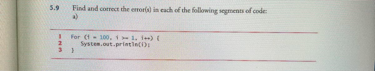 5.9
1
2
3
Find and correct the error(s) in each of the following segments of code:
a)
For (i 100, i >= 1, i++) {
System.out.println(i);
}