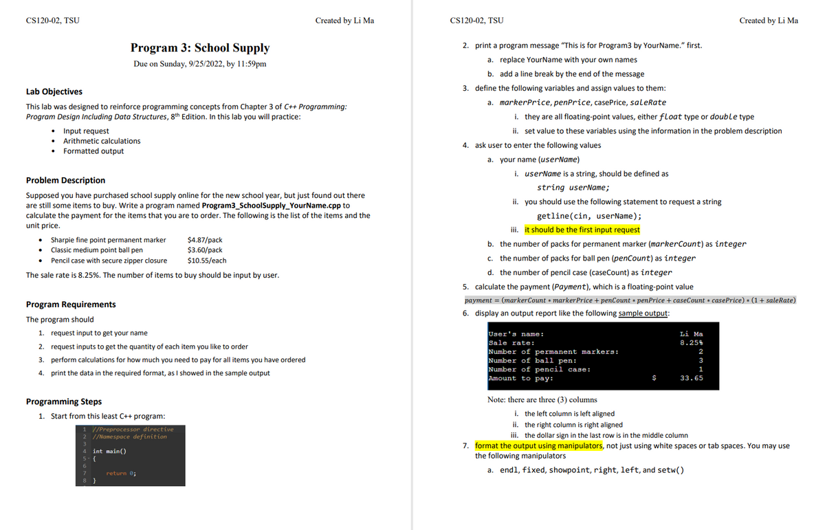 CS120-02, TSU
Lab Objectives
This lab was designed to reinforce programming concepts from Chapter 3 of C++ Programming:
Program Design Including Data Structures, 8th Edition. In this lab you will practice:
Input request
Arithmetic calculations
Formatted output
Program 3: School Supply
Due on Sunday, 9/25/2022, by 11:59pm
Problem Description
Supposed you have purchased school supply online for the new school year, but just found out there
are still some items to buy. Write a program named Program3_SchoolSupply Your Name.cpp to
calculate the payment for the items that you are to order. The following is the list of the items and the
unit price.
Sharpie fine point permanent marker
$4.87/pack
$3.60/pack
Pencil case with secure zipper closure
$10.55/each
The sale rate is 8.25%. The number of items to buy should be input by user.
. Classic medium point ball pen
Program Requirements
The program should
1. request input to get your name
2. request inputs to get the quantity of each item you like to order
3. perform calculations for how much you need to pay for all items you have ordered
4.
print the data in the required format, as I showed in the sample output
Programming Steps
1. Start from this least C++ program:
1 //Preprocessor directive
2 //Namespace definition
4 int main()
{
}
Created by Li Ma
return 0;
CS120-02, TSU
2. print a program message "This is for Program3 by Your Name." first.
a. replace YourName with your own names
b. add a line break by the end of the message
3. define the following variables and assign values to them:
a. markerPrice, penPrice, casePrice, saleRate
i. they are all floating-point values, either float type or double type
ii. set value to these variables using the information in the problem description
4. ask user to enter the following values
a. your name (userName)
i. userName is a string, should be defined as
string userName;
ii. you should use the following statement to request a string
getline (cin, userName);
iii. it should be the first input request
b.
e number of packs for permanent marker (markerCount) as integer
c. the number of packs for ball pen (penCount) as integer
d. the number of pencil case (caseCount) as integer
5. calculate the payment (Payment), which is a floating-point value
payment = (markerCount * marker Price + penCount * penPrice + caseCount * casePrice) * (1 + saleRate)
6. display an output report like the following sample output:
User's name:
Sale rate:
Number of permanent markers:
Number of ball pen:
Number of pencil case:
Amount to pay:
Note: there are three (3) columns
$
Created by Li Ma
Li Ma
8.25%
2
3
1
33.65
i. the left column is left aligned
ii. the right column is right aligned
iii. the dollar sign in the last row is in the middle column
7. format the output using manipulators, not just using white spaces or tab spaces. You may use
the following manipulators
a. endl, fixed, showpoint, right, left, and setw()