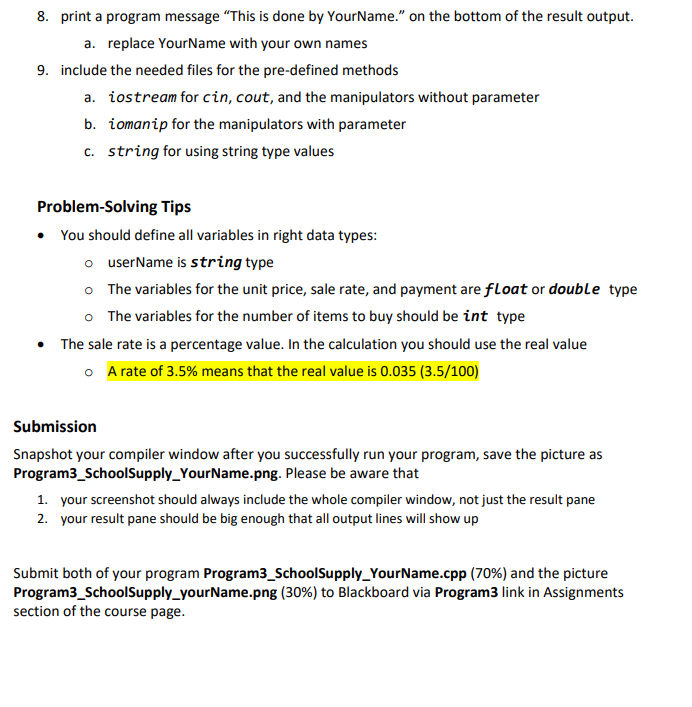 8. print a program message "This is done by YourName." on the bottom of the result output.
a. replace YourName with your own names
9. include the needed files for the pre-defined methods
a. iostream for cin, cout, and the manipulators without parameter
b. iomanip for the manipulators with parameter
c. string for using string type values
Problem-solving Tips
• You should define all variables in right data types:
o
userName is string type
o The variables for the unit price, sale rate, and payment are float or double type
o
The variables for the number of items to buy should be int type
• The sale rate is a percentage value. In the calculation you should use the real value
o A rate of 3.5% means that the real value is 0.035 (3.5/100)
Submission
Snapshot your compiler window after you successfully run your program, save the picture as
Program3_SchoolSupply Your Name.png. Please be aware that
1. your screenshot should always include the whole compiler window, not just the result pane
2. your result pane should be big enough that all output lines will show up
Submit both of your program Program3_School Supply Your Name.cpp (70%) and the picture
Program3_SchoolSupply_yourName.png (30%) to Blackboard via Program3 link in Assignments
section of the course page.