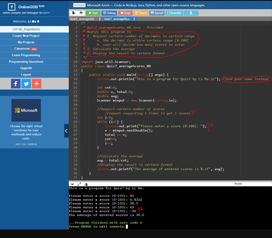 OnlineGDB beta
online compiler and debugger for c/c++
Welcome, Li Ma
CS140_Repetitions
Create New Project
My Projects
Classroom new
Learn Programming
Programming Questions
Upgrade
Logout
fy+
Microsoft
Choose the right virtual
machines for your
workloads and reduce
costs.
ADS VIA CARBON
<
SPONSOR Microsoft Azure-Code in Node.js, Java, Python, and other open-source languages.
Stop Share Saved {} Beautify *
Ⓒ Debug
Quiz5_averageVal... Quiz7_averageSco...
1- /*
2
ANH LA CO NHIONNNNNNNN mi mi mi mi mi mi m
3
4
5
6
7
8
9
13-
10 import java.util.Scanner;
14
11 public class Quiz7_averageScores_00
12 - {
15
16
17
18
19
20
21
22
23
24
25
26
27
28
29
30
31
32
33
34
35
* Quiz7_averageScores_00. Java - Provided
Modify this program to
1. Request certain number of decimals in certain range
a. the decimal is within certain range (0-100)
b. user will decide how many scores to enter
36
Run
2. Calculate the average
3. Display the result in certain format
37 }
public static void main(String[] args) {
System.out.println("This is a program for Quiz7 by Li Ma.\n"); //use your name instead
}
int cnt=0;
double v, total=0;
double avg;
Scanner minput = new Scanner(System.in);
//Request certain number of scores
//repeat requesting 5 times to get 5 scores
int i=0;
while (i<5) {
System.out.print("Please enter a score (0-100): ");??
}
v =
total + v;
cnt++;
i++;
//Calculate the average
avg= total/cnt;
//Display the result in certain format
System.out.printf("The average of entered scores is %.1f", avg);
This is a program for Quiz7 by Li Ma.
Please enter a score (0-100): 45
Please enter a score (0-100): 6.4332
Please enter a score (0-100): 98.5
Please enter a score (0-100): 65
Please enter a score (0-100): -32
The average of entered scores is 36.6
72
...Program finished with exit code 0
Press ENTER to exit console.
input