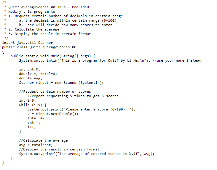 Quiz7_averageScores_00.Java
Modify this program to
1. Request certain number of decimals in certain range
a. the decimal is within certain range (0-100)
}
* 2. Calculate the average
3. Display the result in certain format
b. user will decide how many scores to enter
*/
import java.util.Scanner;
public class Quiz7_averageScores_00
{
Provided
}
public static void main(String[] args) {
System.out.println("This is a program for Quiz7 by Li Ma.\n"); //use your name instead
int cnt=0;
double v, total=0;
double avg;
Scanner minput = new Scanner(System.in);
//Request certain number of scores
//repeat requesting 5 times to get 5 scores
int i=0;
while (i<5) {
}
System.out.print("Please enter a score (0-100): ");
V = minput.nextDouble();
total += v;
cnt++;
i++;
//Calculate the average
avg total/cnt;
//Display the result in certain format
System.out.printf("The average of entered scores is %.1f", avg);