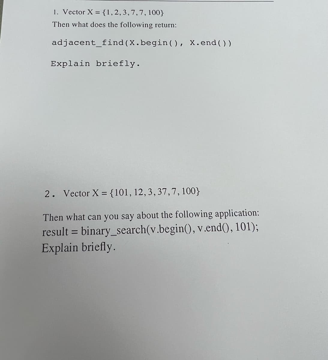 1. Vector X = {1, 2, 3, 7, 7, 100}
Then what does the following return:
adjacent_find (X.begin(), X.end())
Explain briefly.
2. Vector X = {101, 12, 3, 37,7, 100}
Then what can you say about the following application:
result = binary_search(v.begin(), v.end(), 101);
Explain briefly.