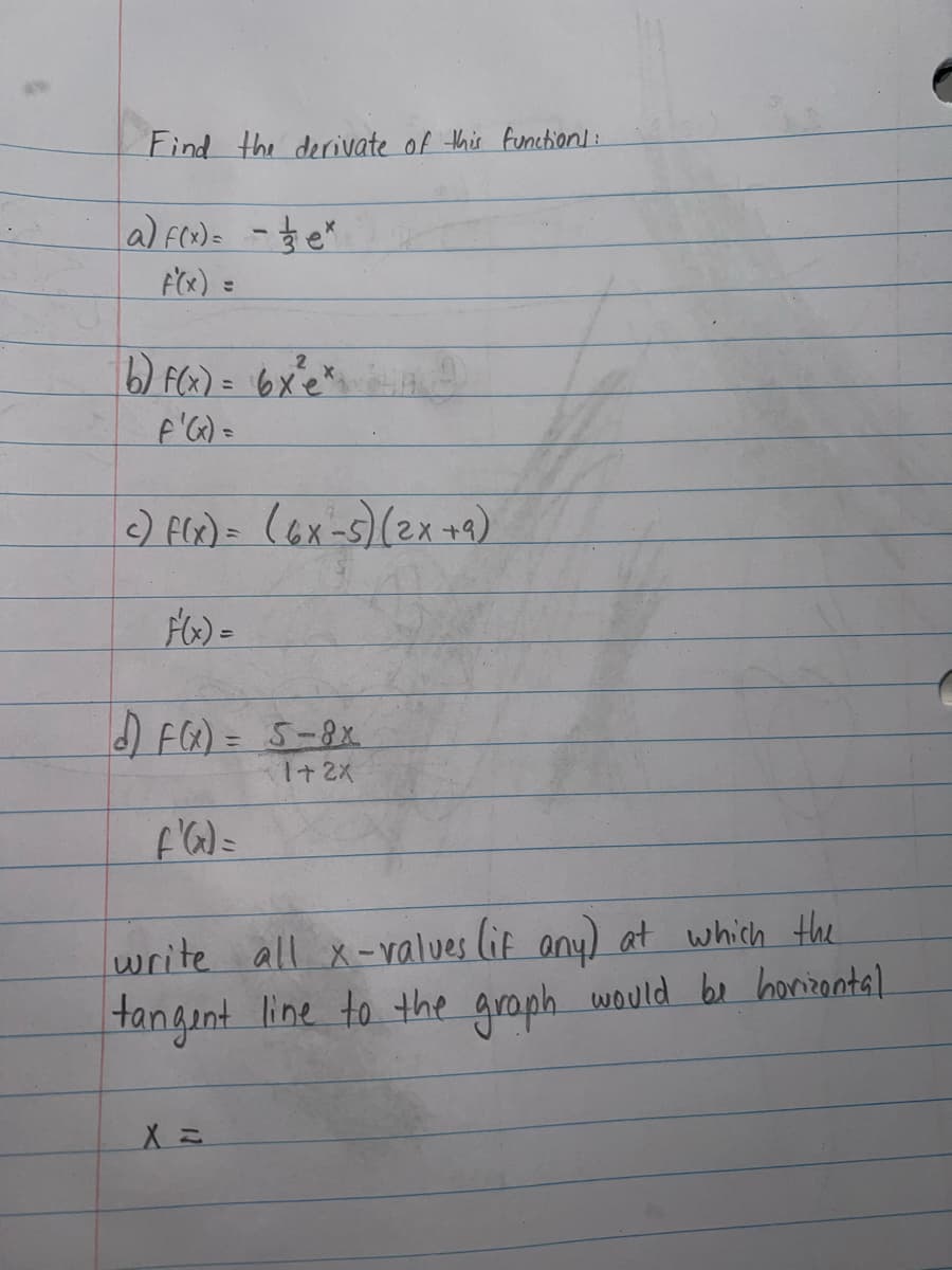 Find the derivate of this function]:
a) f(x)==e*
F'(x) =
b) f(x) = 6x³²e*,
F'(x) =
c) f(x) = (6x-5) (2x +9)
d) F(x) = 5-8x
1+2X
f'(x) =
write all x-values (if any) at which the
tangent line to the graph would be horizontal
X =