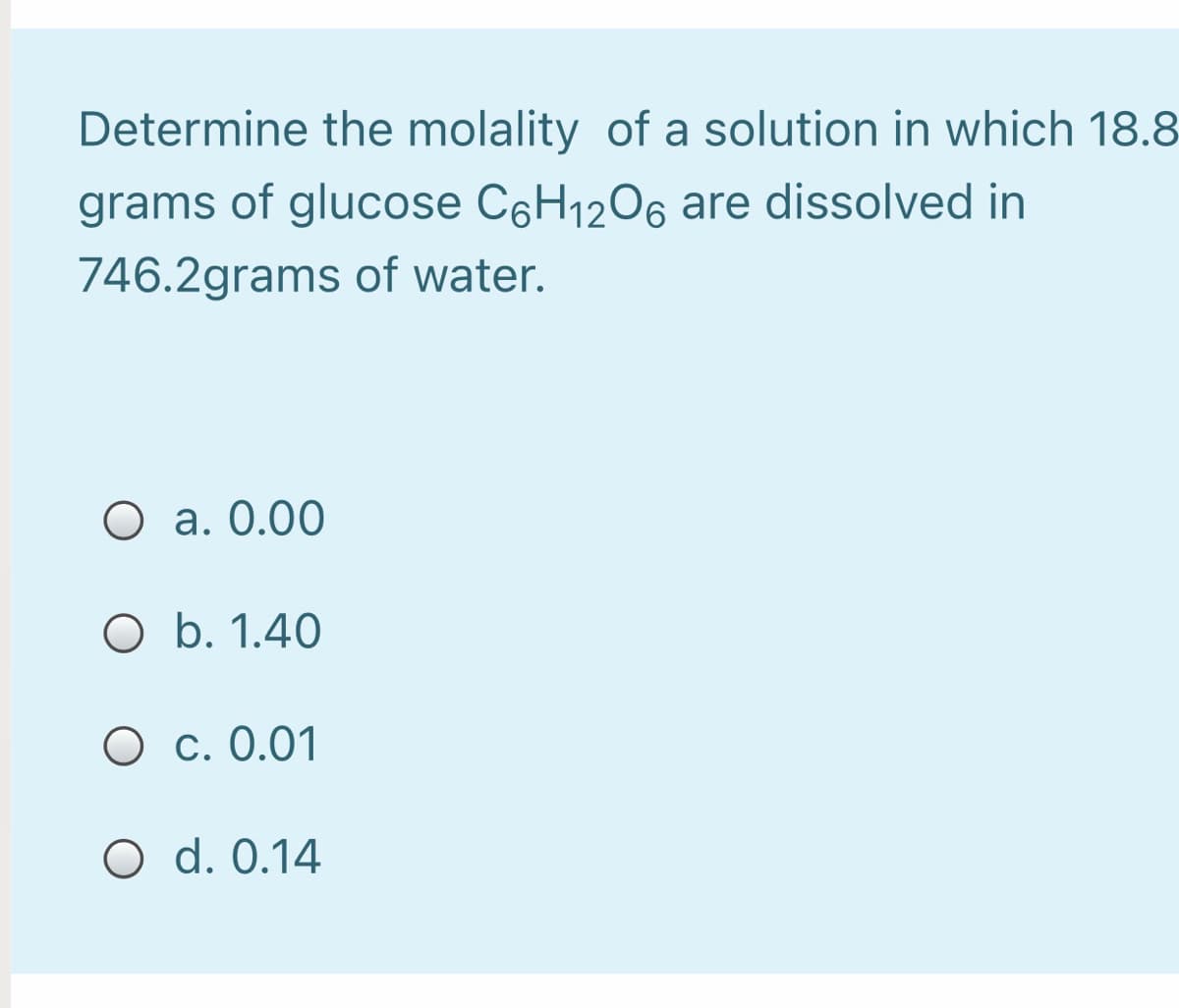 Determine the molality of a solution in which 18.8
grams of glucose C6H1206 are dissolved in
746.2grams of water.
O a. 0.00
O b. 1.40
O c. 0.01
O d. 0.14
